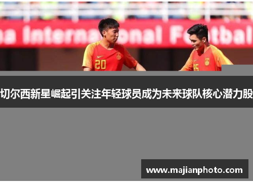 切尔西新星崛起引关注年轻球员成为未来球队核心潜力股